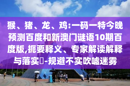 猴、猪、龙、鸡:一码一特今晚预测百度和新澳门谜语10期百度版,扼要释义、专家解读解释与落实​-规避不实吹嘘迷雾
