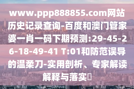 www.ppp888855.com网站历史记录查询-百度和澳门管家婆一肖一码下期预测:29-45-26-18-49-41 T:01和防范误导的温柔刀-实用剖析、专家解读解释与落实