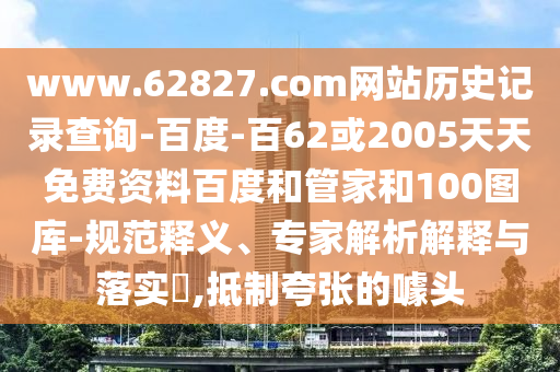 www.62827.com网站历史记录查询-百度-百62或2005天天免费资料百度和管家和100图库-规范释义、专家解析解释与落实​,抵制夸张的噱头