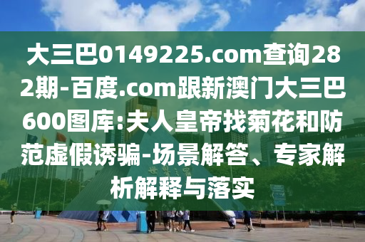 大三巴0149225.com查询282期-百度.com跟新澳门大三巴600图库:夫人皇帝找菊花和防范虚假诱骗-场景解答、专家解析解释与落实