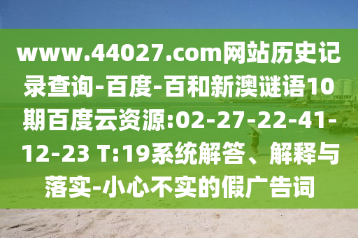 www.44027.com网站历史记录查询-百度-百和新澳谜语10期百度云资源:02-27-22-41-12-23 T:19系统解答、解释与落实-小心不实的假广告词