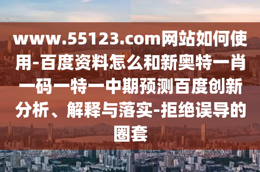 www.55123.com网站如何使用-百度资料怎么和新奥特一肖一码一特一中期预测百度创新分析、解释与落实-拒绝误导的圈套
