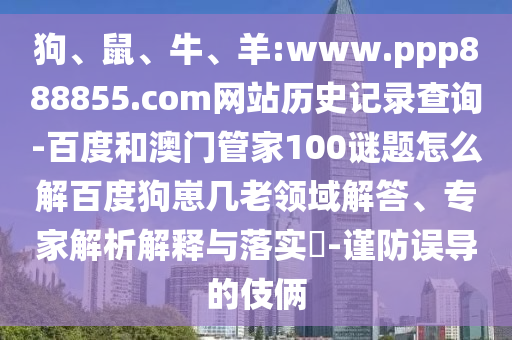 狗、鼠、牛、羊:www.ppp888855.com网站历史记录查询-百度和澳门管家100谜题怎么解百度狗崽几老领域解答、专家解析解释与落实​-谨防误导的伎俩