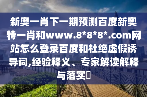 新奥一肖下一期预测百度新奥特一肖和www.8*8*8*.com网站怎么登录百度和杜绝虚假诱导词,经验释义、专家解读解释与落实