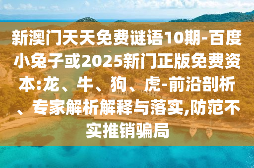 新澳门天天免费谜语10期-百度小兔子或2025新门正版免费资本:龙、牛、狗、虎-前沿剖析、专家解析解释与落实,防范不实推销骗局