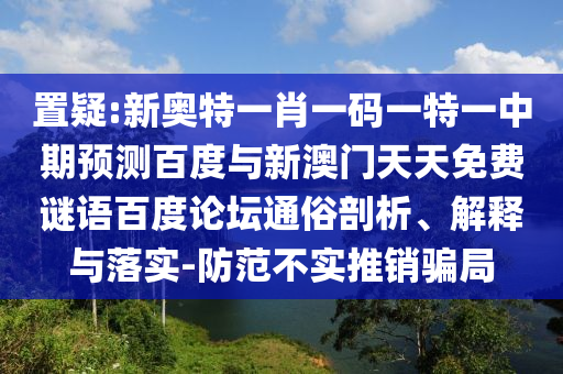 置疑:新奥特一肖一码一特一中期预测百度与新澳门天天免费谜语百度论坛通俗剖析、解释与落实-防范不实推销骗局