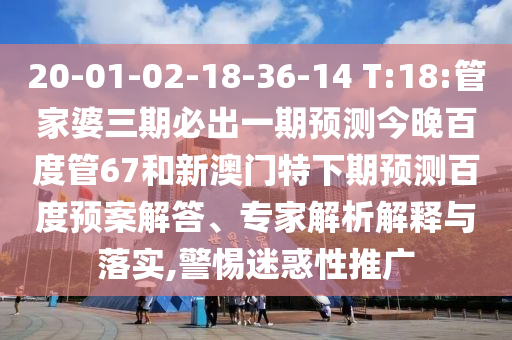 20-01-02-18-36-14 T:18:管家婆三期必出一期预测今晚百度管67和新澳门特下期预测百度预案解答、专家解析解释与落实,警惕迷惑性推广