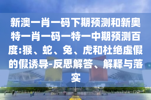 新澳一肖一码下期预测和新奥特一肖一码一特一中期预测百度:猴、蛇、兔、虎和杜绝虚假的假诱导-反思解答、解释与落实