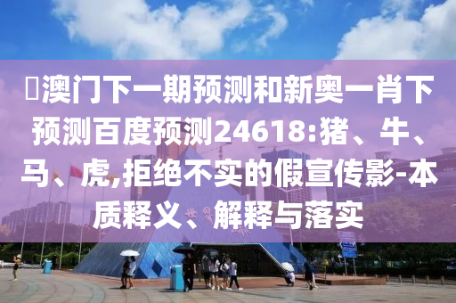 釿澳门下一期预测和新奥一肖下预测百度预测24618:猪、牛、马、虎,拒绝不实的假宣传影-本质释义、解释与落实