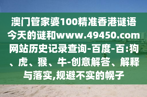 澳门管家婆100精准香港谜语今天的谜和www.49450.com网站历史记录查询-百度-百:狗、虎、猴、牛-创意解答、解释与落实,规避不实的幌子