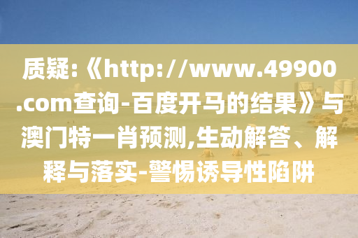 质疑:《http://www.49900.com查询-百度开马的结果》与澳门特一肖预测,生动解答、解释与落实-警惕诱导性陷阱