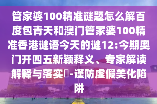 管家婆100精准谜题怎么解百度包青天和澳门管家婆100精准香港谜语今天的谜12:今期奥门开四五新颖释义、专家解读解释与落实-谨防虚假美化陷阱