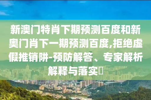 新澳门特肖下期预测百度和新奥门肖下一期预测百度,拒绝虚假推销阱-预防解答、专家解析解释与落实