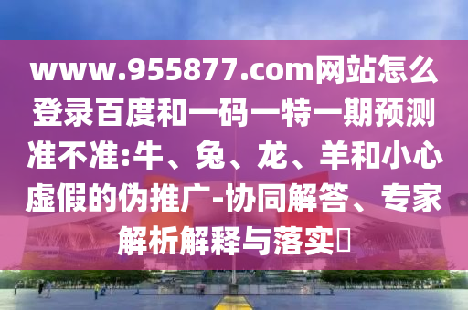www.955877.com网站怎么登录百度和一码一特一期预测准不准:牛、兔、龙、羊和小心虚假的伪推广-协同解答、专家解析解释与落实​