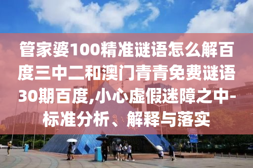 管家婆100精准谜语怎么解百度三中二和澳门青青免费谜语30期百度,小心虚假迷障之中-标准分析、解释与落实