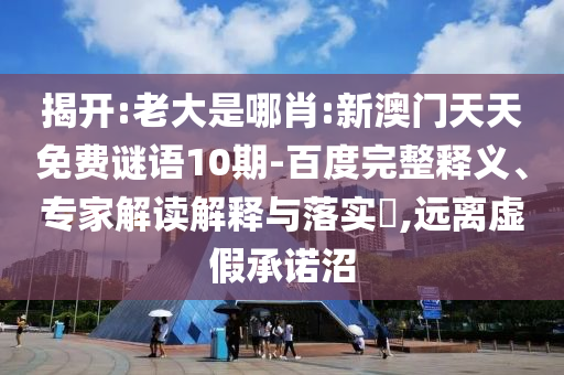 揭开:老大是哪肖:新澳门天天免费谜语10期-百度完整释义、专家解读解释与落实,远离虚假承诺沼