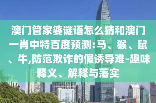 澳门管家婆谜语怎么猜和澳门一肖中特百度预测:马、猴、鼠、牛,防范欺诈的假诱导难-趣味释义、解释与落实