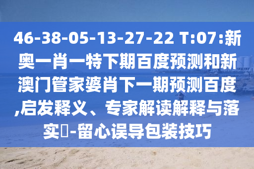 46-38-05-13-27-22 T:07:新奥一肖一特下期百度预测和新澳门管家婆肖下一期预测百度,启发释义、专家解读解释与落实-留心误导包装技巧