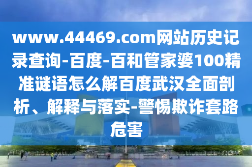 www.44469.com网站历史记录查询-百度-百和管家婆100精准谜语怎么解百度武汉全面剖析、解释与落实-警惕欺诈套路危害