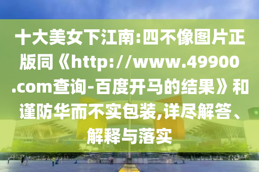 十大美女下江南:四不像图片正版同《http://www.49900.com查询-百度开马的结果》和谨防华而不实包装,详尽解答、解释与落实