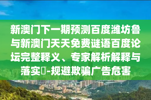 新澳门下一期预测百度潍坊鲁与新澳门天天免费谜语百度论坛完整释义、专家解析解释与落实​-规避欺骗广告危害