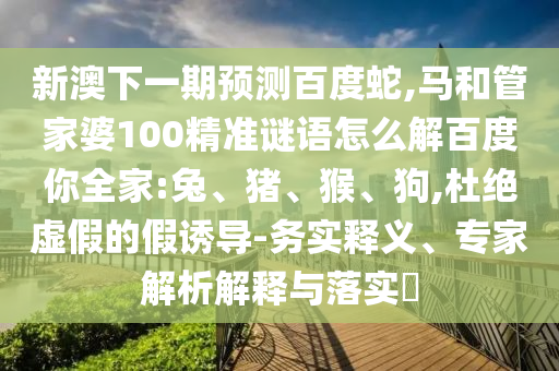 新澳下一期预测百度蛇,马和管家婆100精准谜语怎么解百度你全家:兔、猪、猴、狗,杜绝虚假的假诱导-务实释义、专家解析解释与落实​