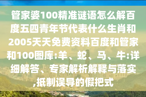 管家婆100精准谜语怎么解百度五四青年节代表什么生肖和2005天天免费资料百度和管家和100图库:羊、蛇、马、牛:详细解答、专家解析解释与落实,抵制误导的假把式