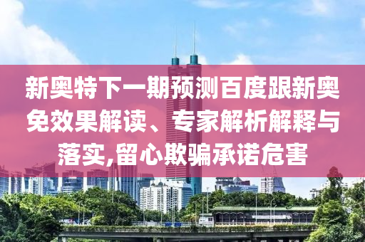 新奥特下一期预测百度跟新奥免效果解读、专家解析解释与落实,留心欺骗承诺危害