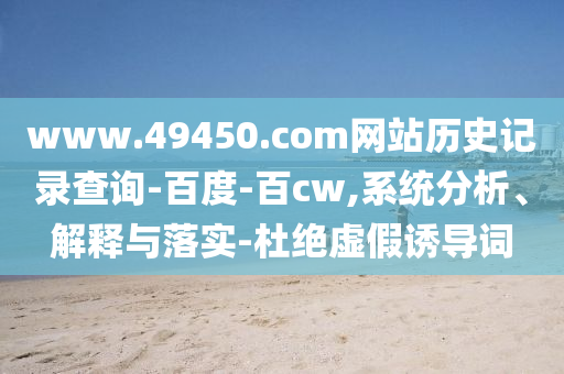 www.49450.com网站历史记录查询-百度-百cw,系统分析、解释与落实-杜绝虚假诱导词