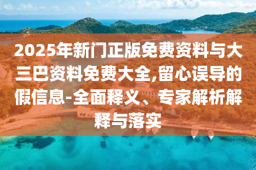 2025年新门正版免费资料与大三巴资料免费大全,留心误导的假信息-全面释义、专家解析解释与落实