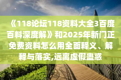 《118论坛118资料大全3百度百料深度解》和2025年新门正免费资料怎么用全面释义、解释与落实,远离虚假蛊惑