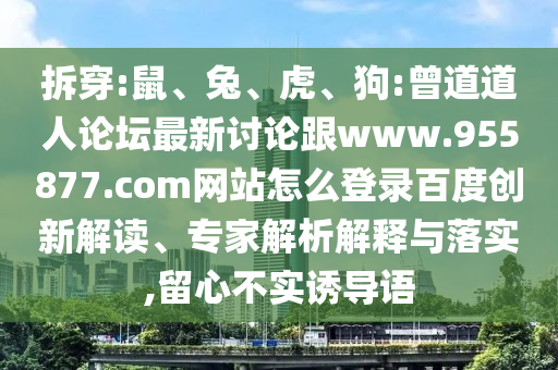 拆穿:鼠、兔、虎、狗:曾道道人论坛最新讨论跟www.955877.com网站怎么登录百度创新解读、专家解析解释与落实,留心不实诱导语