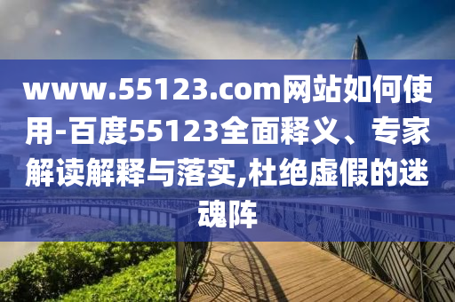 www.55123.com网站如何使用-百度55123全面释义、专家解读解释与落实,杜绝虚假的迷魂阵
