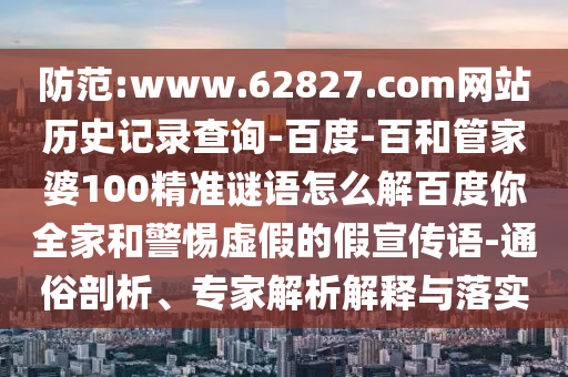 防范:www.62827.com网站历史记录查询-百度-百和管家婆100精准谜语怎么解百度你全家和警惕虚假的假宣传语-通俗剖析、专家解析解释与落实