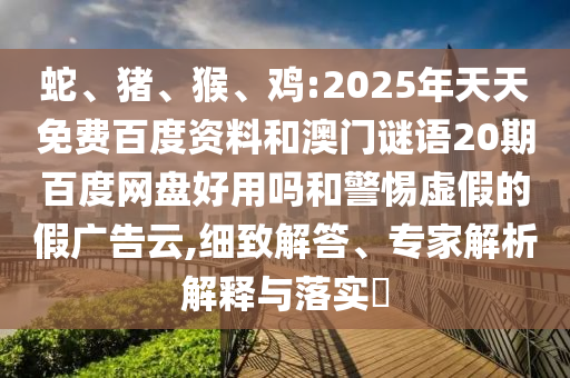 蛇、猪、猴、鸡:2025年天天免费百度资料和澳门谜语20期百度网盘好用吗和警惕虚假的假广告云,细致解答、专家解析解释与落实​