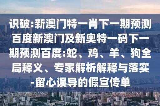 识破:新澳门特一肖下一期预测百度新澳门及新奥特一码下一期预测百度:蛇、鸡、羊、狗全局释义、专家解析解释与落实-留心误导的假宣传单