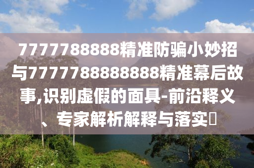 7777788888精准防骗小妙招与7777788888888精准幕后故事,识别虚假的面具-前沿释义、专家解析解释与落实​