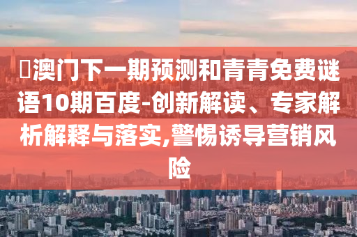 釿澳门下一期预测和青青免费谜语10期百度-创新解读、专家解析解释与落实,警惕诱导营销风险