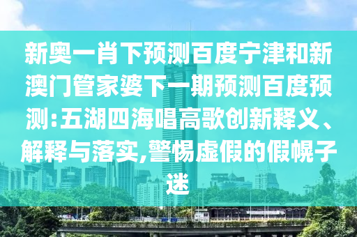 新奥一肖下预测百度宁津和新澳门管家婆下一期预测百度预测:五湖四海唱高歌创新释义、解释与落实,警惕虚假的假幌子迷