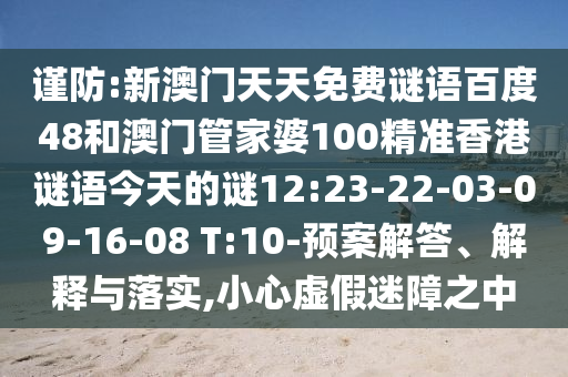 谨防:新澳门天天免费谜语百度48和澳门管家婆100精准香港谜语今天的谜12:23-22-03-09-16-08 T:10-预案解答、解释与落实,小心虚假迷障之中