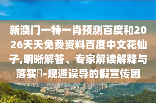 新澳门一特一肖预测百度和2026天天免费资料百度中文花仙子,明晰解答、专家解读解释与落实-规避误导的假宣传困