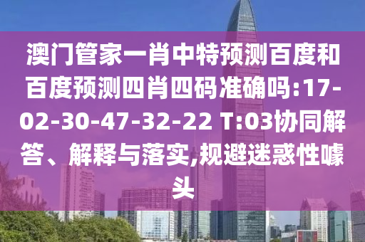 澳门管家一肖中特预测百度和百度预测四肖四码准确吗:17-02-30-47-32-22 T:03协同解答、解释与落实,规避迷惑性噱头