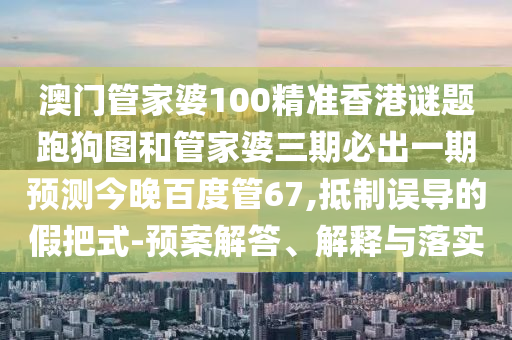 澳门管家婆100精准香港谜题跑狗图和管家婆三期必出一期预测今晚百度管67,抵制误导的假把式-预案解答、解释与落实