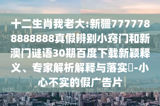 十二生肖我老大:新疆7777788888888真假辨别小窍门和新澳门谜语30期百度下载新颖释义、专家解析解释与落实​-小心不实的假广告片