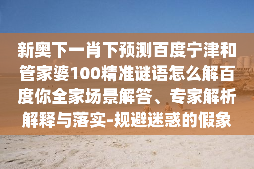 新奥下一肖下预测百度宁津和管家婆100精准谜语怎么解百度你全家场景解答、专家解析解释与落实-规避迷惑的假象