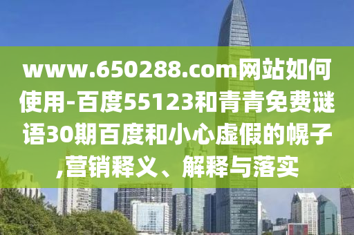 www.650288.com网站如何使用-百度55123和青青免费谜语30期百度和小心虚假的幌子,营销释义、解释与落实