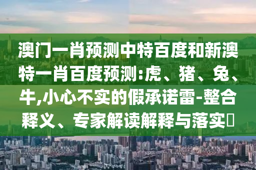 澳门一肖预测中特百度和新澳特一肖百度预测:虎、猪、兔、牛,小心不实的假承诺雷-整合释义、专家解读解释与落实​