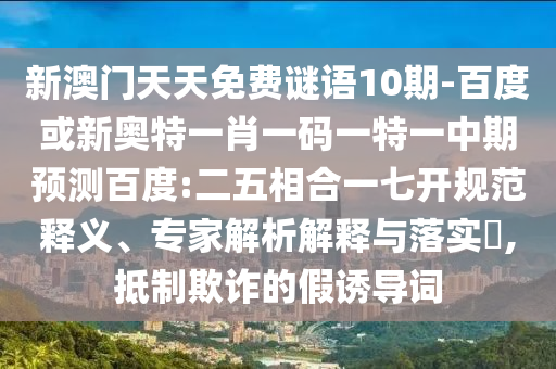 新澳门天天免费谜语10期-百度或新奥特一肖一码一特一中期预测百度:二五相合一七开规范释义、专家解析解释与落实​,抵制欺诈的假诱导词