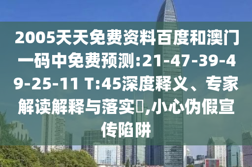 2005天天免费资料百度和澳门一码中免费预测:21-47-39-49-25-11 T:45深度释义、专家解读解释与落实,小心伪假宣传陷阱