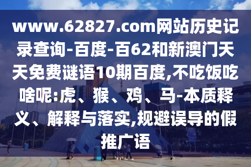 www.62827.com网站历史记录查询-百度-百62和新澳门天天免费谜语10期百度,不吃饭吃啥呢:虎、猴、鸡、马-本质释义、解释与落实,规避误导的假推广语